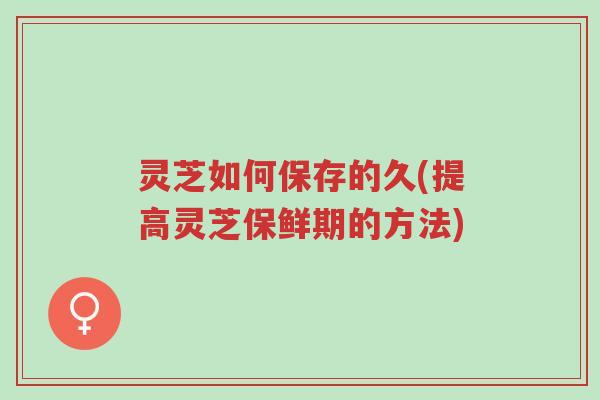 灵芝如何保存的久(提高灵芝保鲜期的方法)-第1张图片-超越 灵芝如何保存的久(提高灵芝保鲜期的方法)-第1张图片-超越