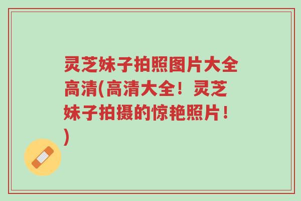 灵芝妹子拍照图片大全高清(高清大全！灵芝妹子拍摄的惊艳照片！)-第1张图片-超越