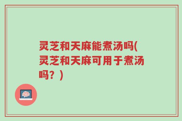 灵芝和天麻能煮汤吗(灵芝和天麻可用于煮汤吗?)-第1张图片-超越 灵芝和天麻能煮汤吗(灵芝和天麻可用于煮汤吗?)-第1张图片-超越
