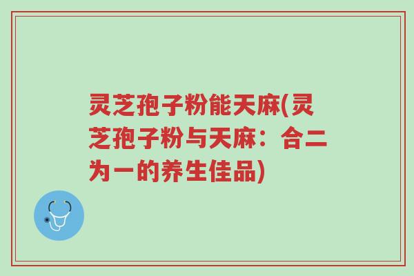 灵芝孢子粉能天麻(灵芝孢子粉与天麻：合二为一的养生佳品)-第1张图片-超越