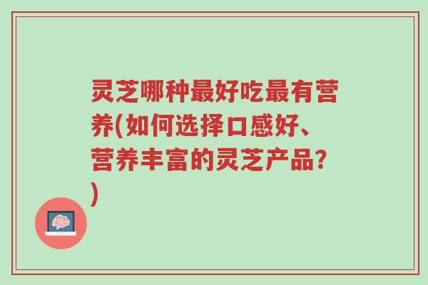 灵芝哪种最好吃最有营养(如何选择口感好、营养丰富的灵芝产品？)-第1张图片-超越
