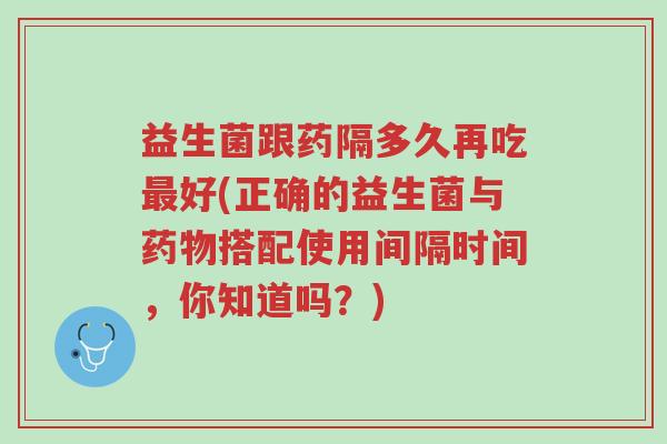 益生菌跟药隔多久再吃最好(正确的益生菌与药物搭配使用间隔时间,你知道吗?)-第1张图片-超越 益生菌跟药隔多久再吃最好(正确的益生菌与药物搭配使用间隔时间,你知道吗?)-第1张图片-超越
