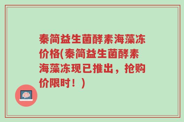 秦简益生菌酵素海藻冻价格(秦简益生菌酵素海藻冻现已推出,抢购价限时!)-第1张图片-超越 秦简益生菌酵素海藻冻价格(秦简益生菌酵素海藻冻现已推出,抢购价限时!)-第1张图片-超越