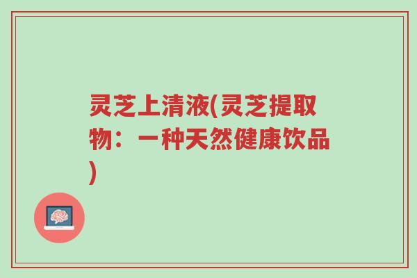 灵芝上清液(灵芝提取物:一种天然健康饮品)-第1张图片-超越 灵芝上清液(灵芝提取物:一种天然健康饮品)-第1张图片-超越
