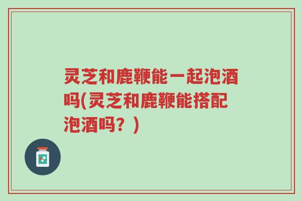 灵芝和鹿鞭能一起泡酒吗(灵芝和鹿鞭能搭配泡酒吗？)-第1张图片-超越
