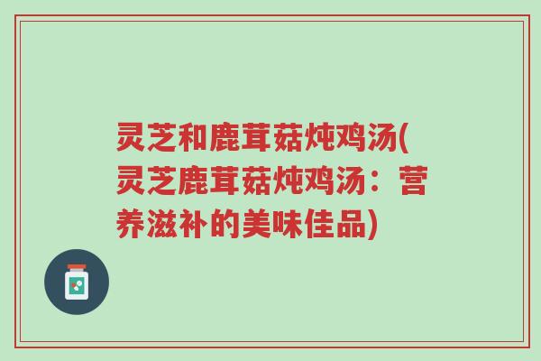灵芝和鹿茸菇炖鸡汤(灵芝鹿茸菇炖鸡汤：营养滋补的美味佳品)-第1张图片-超越