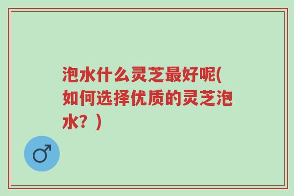 泡水什么灵芝最好呢(如何选择优质的灵芝泡水？)-第1张图片-超越