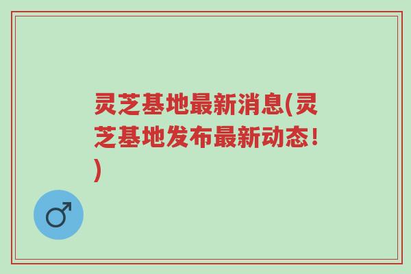 灵芝基地最新消息(灵芝基地发布最新动态!)-第1张图片-超越 灵芝基地最新消息(灵芝基地发布最新动态!)-第1张图片-超越