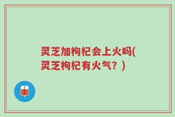灵芝加枸杞会上火吗(灵芝枸杞有火气?)-第1张图片-超越 灵芝加枸杞会上火吗(灵芝枸杞有火气?)-第1张图片-超越