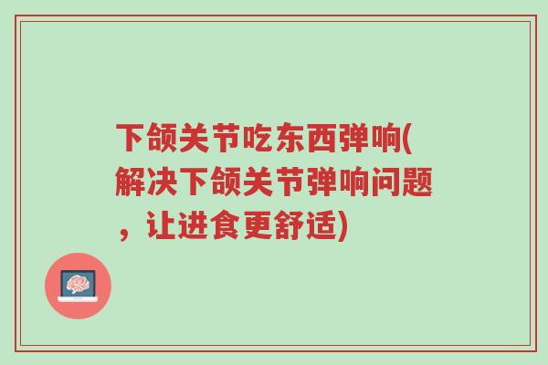 下颌关节吃东西弹响(解决下颌关节弹响问题,让进食更舒适)-第1张图片-超越 下颌关节吃东西弹响(解决下颌关节弹响问题,让进食更舒适)-第1张图片-超越