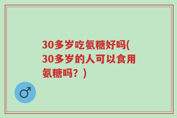 30多岁吃氨糖好吗(30多岁的人可以食用氨糖吗?)-第1张图片-超越 30多岁吃氨糖好吗(30多岁的人可以食用氨糖吗?)-第1张图片-超越