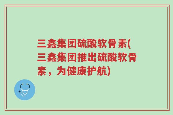 三鑫集团硫酸软骨素(三鑫集团推出硫酸软骨素,为健康护航)-第1张图片-超越 三鑫集团硫酸软骨素(三鑫集团推出硫酸软骨素,为健康护航)-第1张图片-超越