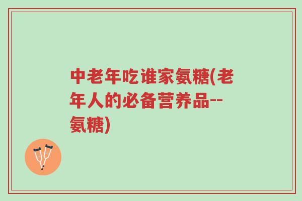 中老年吃谁家氨糖(老年人的必备营养品--氨糖)-第1张图片-超越
