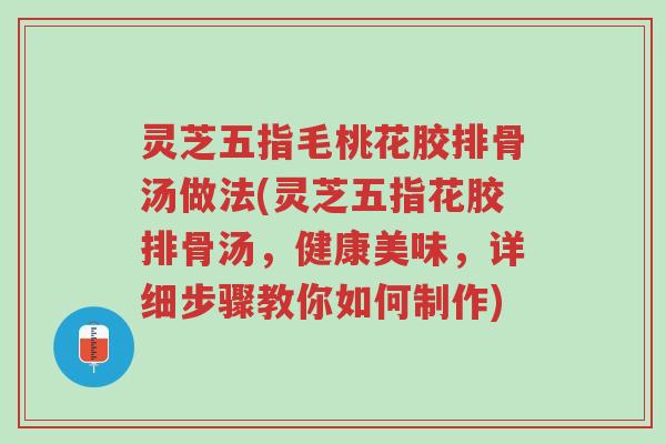 灵芝五指毛桃花胶排骨汤做法(灵芝五指花胶排骨汤，健康美味，详细步骤教你如何制作)-第1张图片-超越