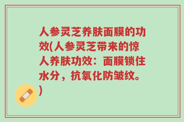 人参灵芝养肤面膜的功效(人参灵芝带来的惊人养肤功效:面膜锁住水分,抗氧化防皱纹。)-第1张图片-超越 人参灵芝养肤面膜的功效(人参灵芝带来的惊人养肤功效:面膜锁住水分,抗氧化防皱纹。)-第1张图片-超越