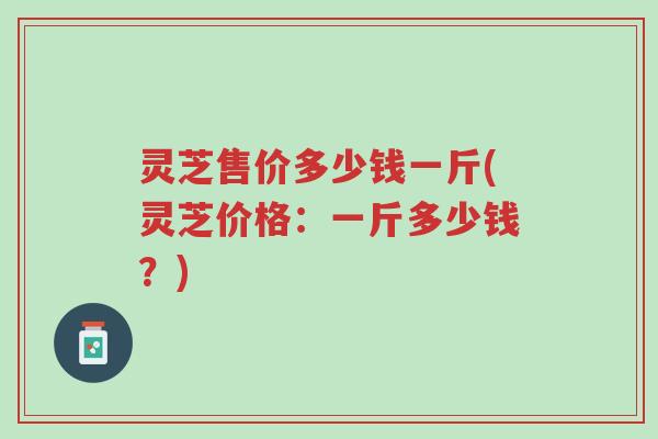 灵芝售价多少钱一斤(灵芝价格：一斤多少钱？)-第1张图片-超越