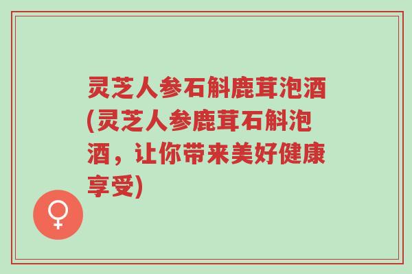 灵芝人参石斛鹿茸泡酒(灵芝人参鹿茸石斛泡酒，让你带来美好健康享受)-第1张图片-超越