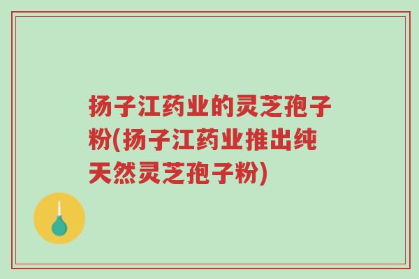 扬子江药业的灵芝孢子粉(扬子江药业推出纯天然灵芝孢子粉)-第1张图片-超越 扬子江药业的灵芝孢子粉(扬子江药业推出纯天然灵芝孢子粉)-第1张图片-超越