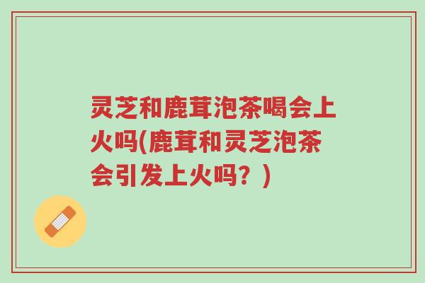 灵芝和鹿茸泡茶喝会上火吗(鹿茸和灵芝泡茶会引发上火吗?)-第1张图片-超越 灵芝和鹿茸泡茶喝会上火吗(鹿茸和灵芝泡茶会引发上火吗?)-第1张图片-超越