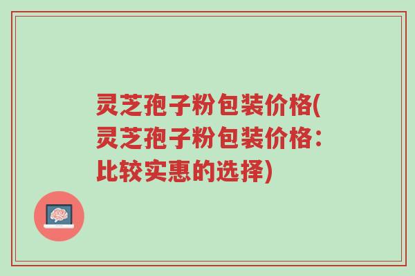 灵芝孢子粉包装价格(灵芝孢子粉包装价格:比较实惠的选择)-第1张图片-超越 灵芝孢子粉包装价格(灵芝孢子粉包装价格:比较实惠的选择)-第1张图片-超越