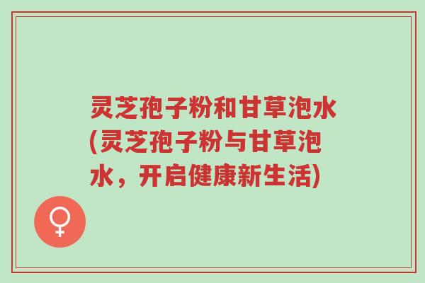 灵芝孢子粉和甘草泡水(灵芝孢子粉与甘草泡水,开启健康新生活)-第1张图片-超越 灵芝孢子粉和甘草泡水(灵芝孢子粉与甘草泡水,开启健康新生活)-第1张图片-超越