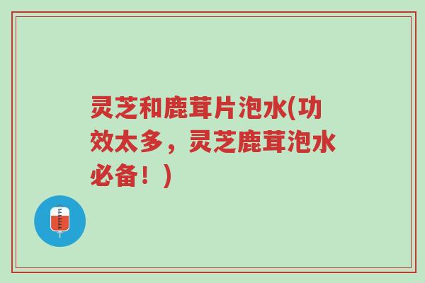 灵芝和鹿茸片泡水(功效太多,灵芝鹿茸泡水必备!)-第1张图片-超越 灵芝和鹿茸片泡水(功效太多,灵芝鹿茸泡水必备!)-第1张图片-超越