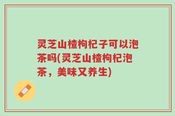 灵芝山楂枸杞子可以泡茶吗(灵芝山楂枸杞泡茶,美味又养生)-第1张图片-超越 灵芝山楂枸杞子可以泡茶吗(灵芝山楂枸杞泡茶,美味又养生)-第1张图片-超越