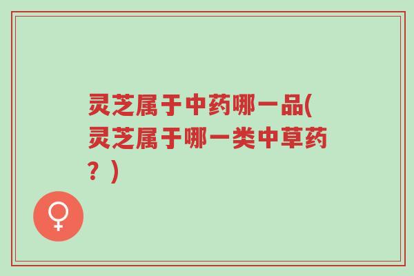 灵芝属于中药哪一品(灵芝属于哪一类中草药?)-第1张图片-超越 灵芝属于中药哪一品(灵芝属于哪一类中草药?)-第1张图片-超越