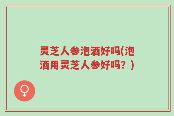 灵芝人参泡酒好吗(泡酒用灵芝人参好吗？)-第1张图片-超越