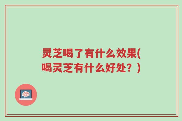 灵芝喝了有什么效果(喝灵芝有什么好处?)-第1张图片-超越 灵芝喝了有什么效果(喝灵芝有什么好处?)-第1张图片-超越