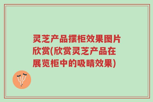 灵芝产品摆柜效果图片欣赏(欣赏灵芝产品在展览柜中的吸睛效果)-第1张图片-超越 灵芝产品摆柜效果图片欣赏(欣赏灵芝产品在展览柜中的吸睛效果)-第1张图片-超越