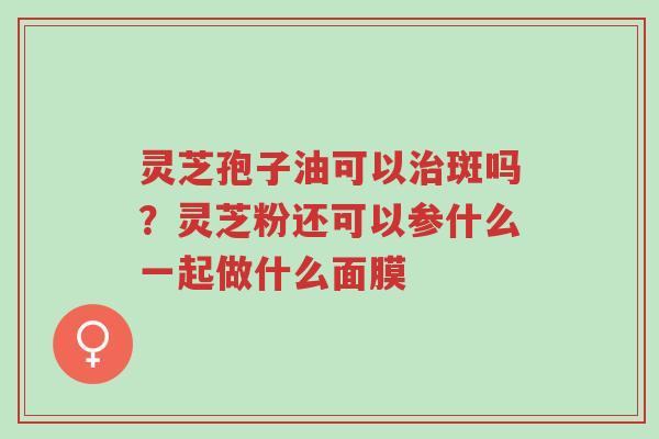 灵芝孢子油可以治斑吗?灵芝粉还可以参什么一起做什么面膜-第1张图片-超越 灵芝孢子油可以治斑吗?灵芝粉还可以参什么一起做什么面膜-第1张图片-超越
