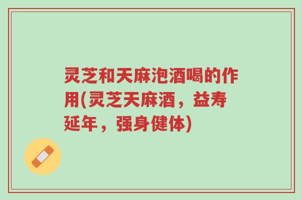灵芝和天麻泡酒喝的作用(灵芝天麻酒，益寿延年，强身健体)-第1张图片-超越