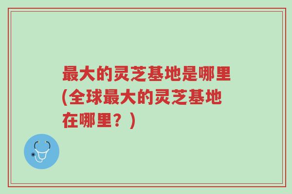 最大的灵芝基地是哪里(全球最大的灵芝基地在哪里?)-第1张图片-超越 最大的灵芝基地是哪里(全球最大的灵芝基地在哪里?)-第1张图片-超越