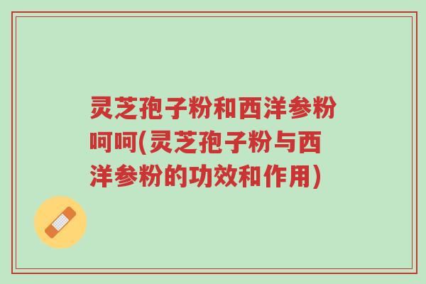 灵芝孢子粉和西洋参粉呵呵(灵芝孢子粉与西洋参粉的功效和作用)-第1张图片-超越 灵芝孢子粉和西洋参粉呵呵(灵芝孢子粉与西洋参粉的功效和作用)-第1张图片-超越