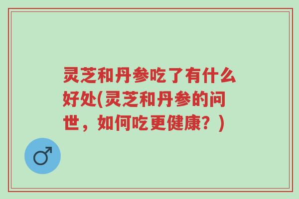 灵芝和丹参吃了有什么好处(灵芝和丹参的问世,如何吃更健康?)-第1张图片-超越 灵芝和丹参吃了有什么好处(灵芝和丹参的问世,如何吃更健康?)-第1张图片-超越