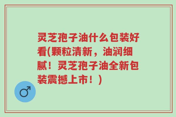 灵芝孢子油什么包装好看(颗粒清新,油润细腻!灵芝孢子油全新包装震撼上市!)-第1张图片-超越 灵芝孢子油什么包装好看(颗粒清新,油润细腻!灵芝孢子油全新包装震撼上市!)-第1张图片-超越