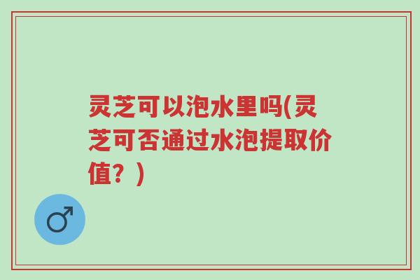 灵芝可以泡水里吗(灵芝可否通过水泡提取价值?)-第1张图片-超越 灵芝可以泡水里吗(灵芝可否通过水泡提取价值?)-第1张图片-超越