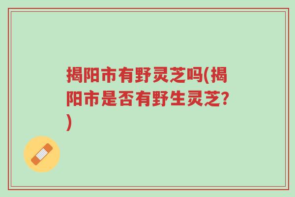 揭阳市有野灵芝吗(揭阳市是否有野生灵芝?)-第1张图片-超越 揭阳市有野灵芝吗(揭阳市是否有野生灵芝?)-第1张图片-超越