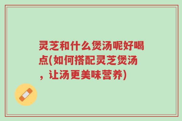 灵芝和什么煲汤呢好喝点(如何搭配灵芝煲汤,让汤更美味营养)-第1张图片-超越 灵芝和什么煲汤呢好喝点(如何搭配灵芝煲汤,让汤更美味营养)-第1张图片-超越