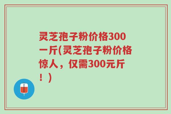 灵芝孢子粉价格300一斤(灵芝孢子粉价格惊人,仅需300元斤!)-第1张图片-超越 灵芝孢子粉价格300一斤(灵芝孢子粉价格惊人,仅需300元斤!)-第1张图片-超越