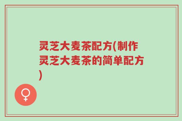 灵芝大麦茶配方(制作灵芝大麦茶的简单配方)-第1张图片-超越 灵芝大麦茶配方(制作灵芝大麦茶的简单配方)-第1张图片-超越
