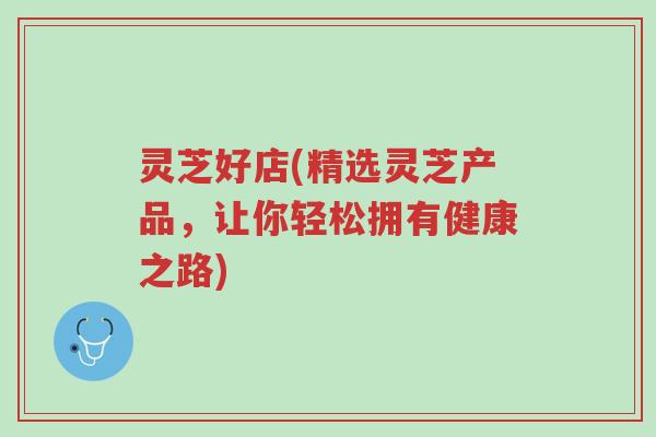 灵芝好店(精选灵芝产品,让你轻松拥有健康之路)-第1张图片-超越 灵芝好店(精选灵芝产品,让你轻松拥有健康之路)-第1张图片-超越