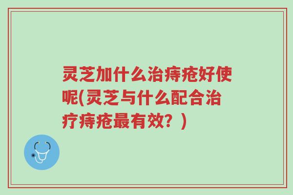 灵芝加什么治痔疮好使呢(灵芝与什么配合治疗痔疮最有效?)-第1张图片-超越 灵芝加什么治痔疮好使呢(灵芝与什么配合治疗痔疮最有效?)-第1张图片-超越