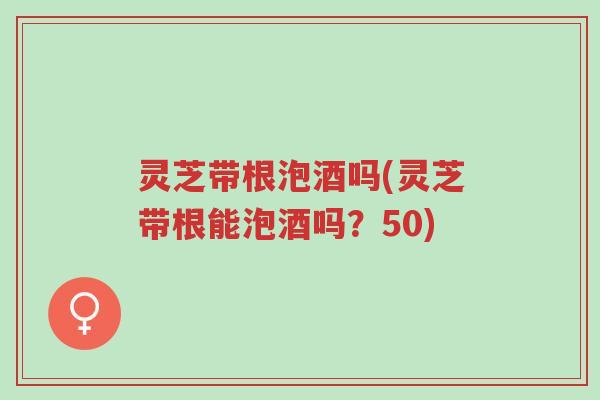 灵芝带根泡酒吗(灵芝带根能泡酒吗?50)-第1张图片-超越 灵芝带根泡酒吗(灵芝带根能泡酒吗?50)-第1张图片-超越