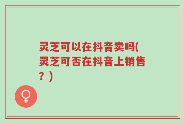 灵芝可以在抖音卖吗(灵芝可否在抖音上销售?)-第1张图片-超越 灵芝可以在抖音卖吗(灵芝可否在抖音上销售?)-第1张图片-超越