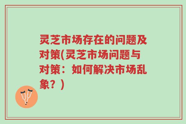 灵芝市场存在的问题及对策(灵芝市场问题与对策：如何解决市场乱象？)-第1张图片-超越