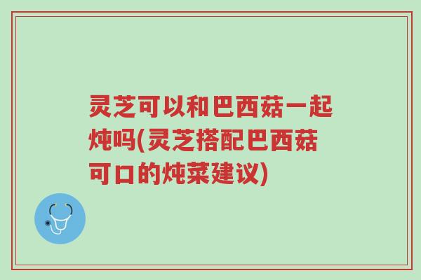 灵芝可以和巴西菇一起炖吗(灵芝搭配巴西菇可口的炖菜建议)-第1张图片-超越