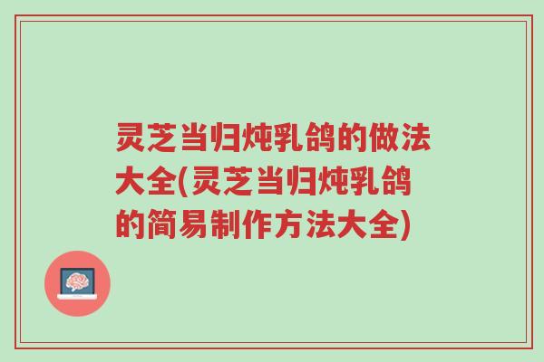 灵芝当归炖乳鸽的做法大全(灵芝当归炖乳鸽的简易制作方法大全)-第1张图片-超越 灵芝当归炖乳鸽的做法大全(灵芝当归炖乳鸽的简易制作方法大全)-第1张图片-超越