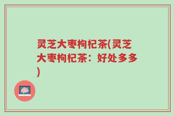 灵芝大枣枸杞茶(灵芝大枣枸杞茶：好处多多)-第1张图片-超越